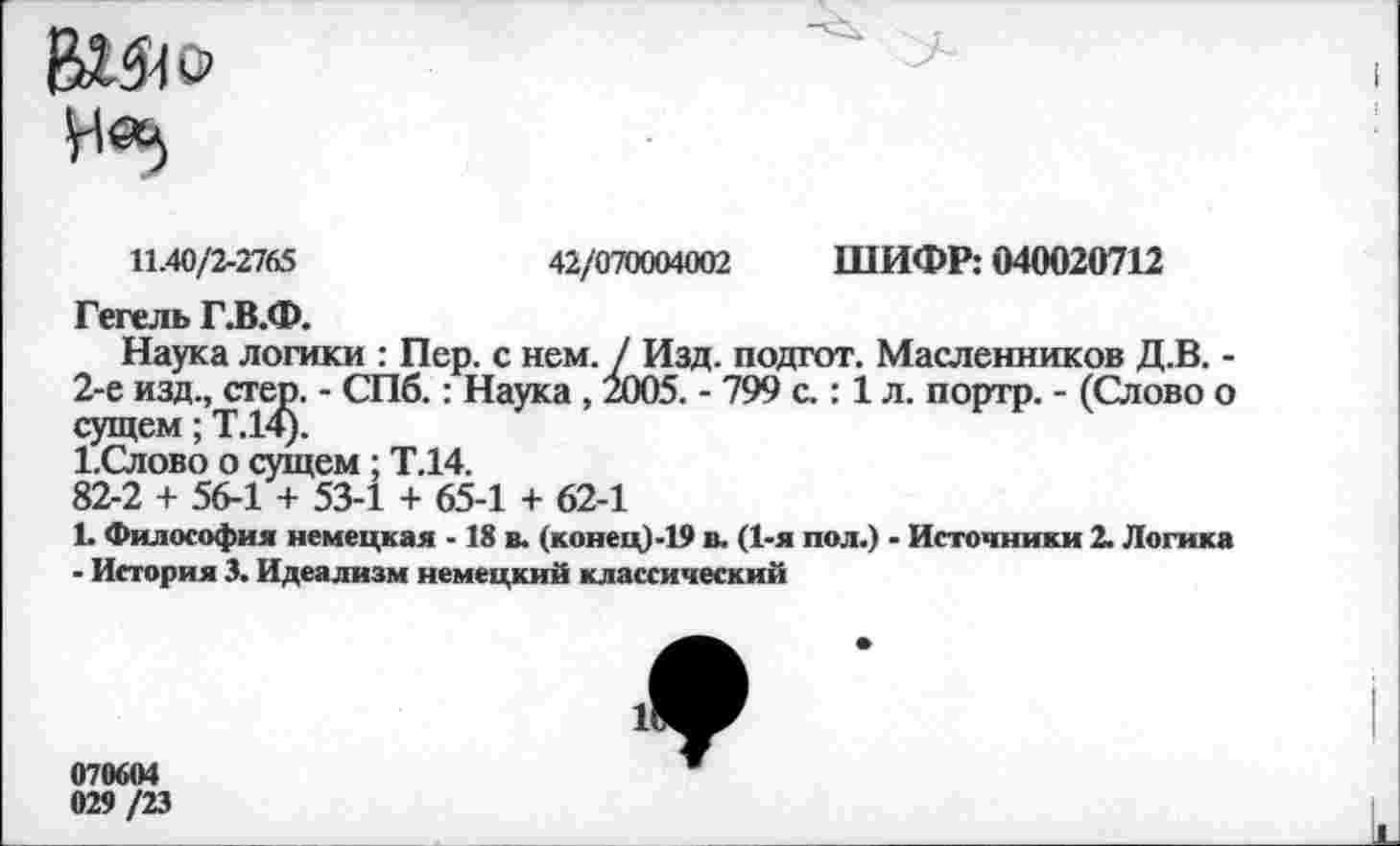 ﻿11.40/2-2765	42/070004002 ШИФР: 040020712
Гегель Г.В.Ф.
Наука логики : Пер. с нем. / Изд. подгот. Масленников Д.В. -2-е изд., стер. - СПб.: Наука , 2005. - 799 с.: 1 л. портр. - (Слово о сущем; Т.14).
1.Слово о сущем ; Т.14.
82-2 + 56-1 + 53-1 + 65-1 + 62-1
1. Философия немецкая -18 в. (конец)-19 в. (1-я пол.) - Источники 2. Логика
- История 3. Идеализм немецкий классический
070604
029 /23